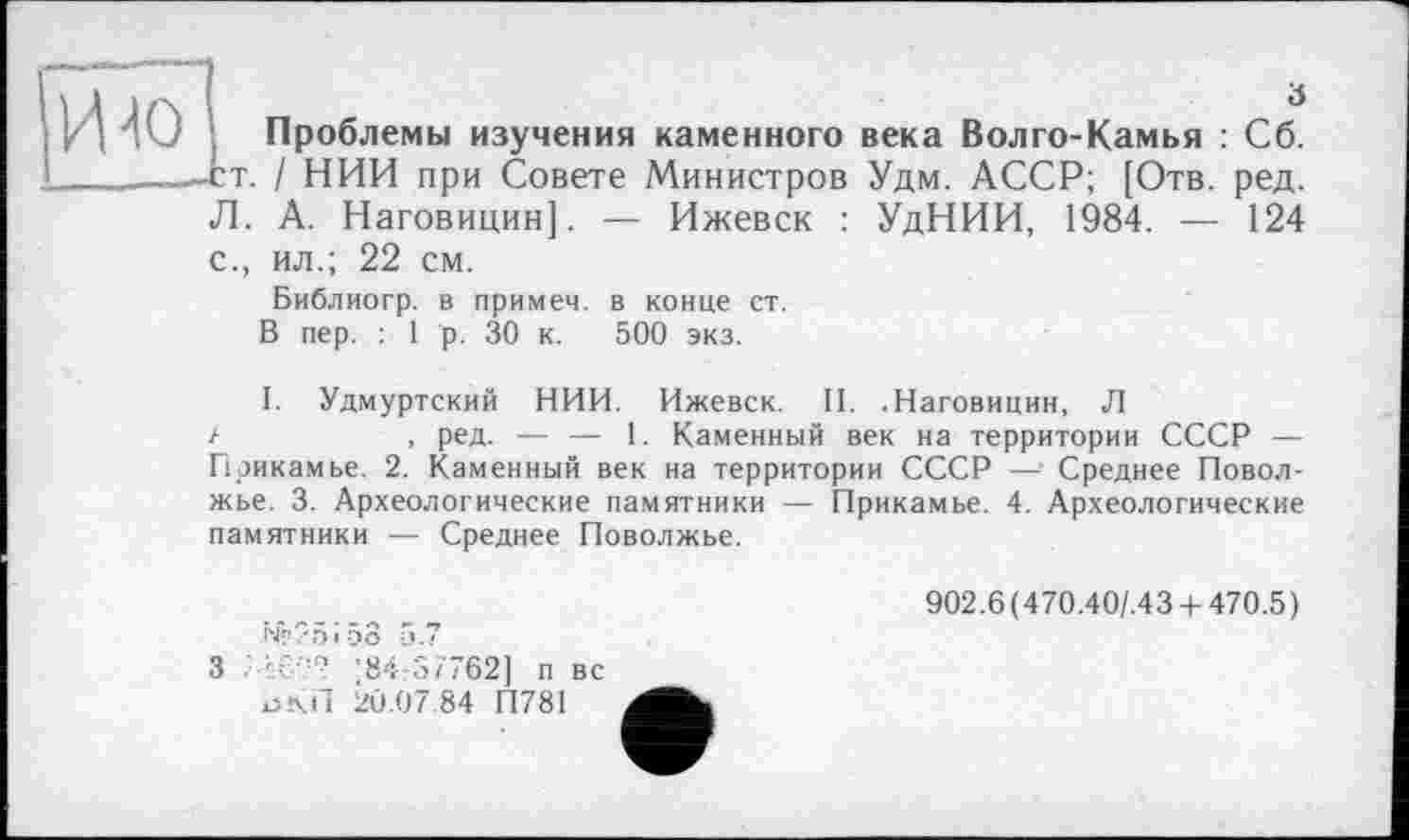 ﻿И io
з
Проблемы изучения каменного века Волго-Камья : Сб.
. / НИИ при Совете Министров Удм. АССР; [Отв. ред. Л. А. Наговицин]. — Ижевск : УдНИИ, 1984. — 124 с., ил.; 22 см.
Библиогр. в примем, в конце ст.
В пер. : 1 р. 30 к. 500 экз.
I. Удмуртский НИИ. Ижевск. II. .Наговицин, Л
, ред. — — 1. Каменный век на территории СССР — Прикамье. 2. Каменный век на территории СССР — Среднее Поволжье. 3. Археологические памятники — Прикамье. 4. Археологические памятники — Среднее Поволжье.
Nè?5i58 5.7
3	*84:37762] п вс
ЬКП 20.07.84 П781
902.6(470.40/.43 + 470.5)